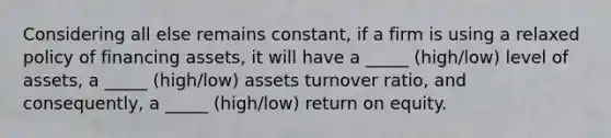 Considering all else remains constant, if a firm is using a relaxed policy of financing assets, it will have a _____ (high/low) level of assets, a _____ (high/low) assets turnover ratio, and consequently, a _____ (high/low) return on equity.