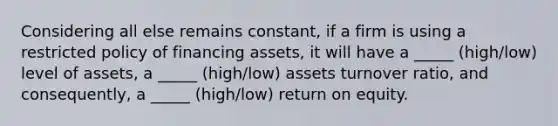 Considering all else remains constant, if a firm is using a restricted policy of financing assets, it will have a _____ (high/low) level of assets, a _____ (high/low) assets turnover ratio, and consequently, a _____ (high/low) return on equity.