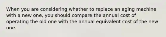 When you are considering whether to replace an aging machine with a new one, you should compare the annual cost of operating the old one with the annual equivalent cost of the new one.