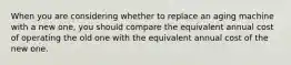 When you are considering whether to replace an aging machine with a new one, you should compare the equivalent annual cost of operating the old one with the equivalent annual cost of the new one.