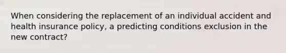 When considering the replacement of an individual accident and health insurance policy, a predicting conditions exclusion in the new contract?