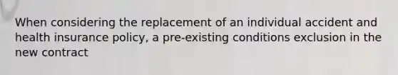 When considering the replacement of an individual accident and health insurance policy, a pre-existing conditions exclusion in the new contract