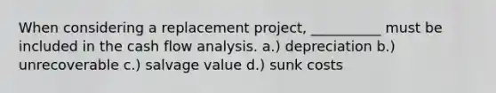 When considering a replacement project, __________ must be included in the cash flow analysis. a.) depreciation b.) unrecoverable c.) salvage value d.) sunk costs