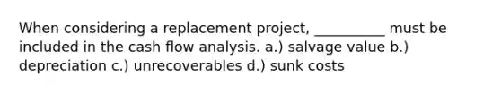 When considering a replacement project, __________ must be included in the cash flow analysis. a.) salvage value b.) depreciation c.) unrecoverables d.) sunk costs