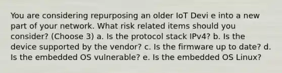 You are considering repurposing an older IoT Devi e into a new part of your network. What risk related items should you consider? (Choose 3) a. Is the protocol stack IPv4? b. Is the device supported by the vendor? c. Is the firmware up to date? d. Is the embedded OS vulnerable? e. Is the embedded OS Linux?