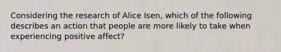 Considering the research of Alice Isen, which of the following describes an action that people are more likely to take when experiencing positive affect?