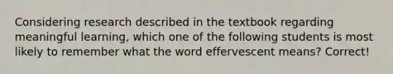 Considering research described in the textbook regarding meaningful learning, which one of the following students is most likely to remember what the word effervescent means? Correct!