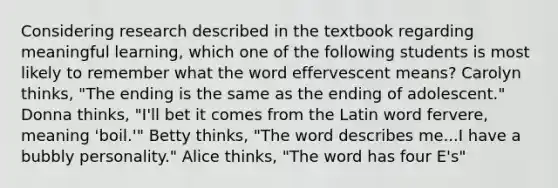 Considering research described in the textbook regarding meaningful learning, which one of the following students is most likely to remember what the word effervescent means? Carolyn thinks, "The ending is the same as the ending of adolescent." Donna thinks, "I'll bet it comes from the Latin word fervere, meaning 'boil.'" Betty thinks, "The word describes me...I have a bubbly personality." Alice thinks, "The word has four E's"