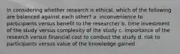 In considering whether research is ethical, which of the following are balanced against each other? a. inconvenience to participants versus benefit to the researcher b. time investment of the study versus complexity of the study c. importance of the research versus financial cost to conduct the study d. risk to participants versus value of the knowledge gained