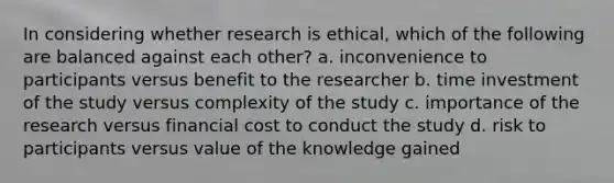 In considering whether research is ethical, which of the following are balanced against each other? a. inconvenience to participants versus benefit to the researcher b. time investment of the study versus complexity of the study c. importance of the research versus financial cost to conduct the study d. risk to participants versus value of the knowledge gained