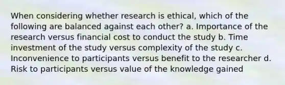 When considering whether research is ethical, which of the following are balanced against each other? a. Importance of the research versus financial cost to conduct the study b. Time investment of the study versus complexity of the study c. Inconvenience to participants versus benefit to the researcher d. Risk to participants versus value of the knowledge gained