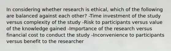 In considering whether research is ethical, which of the following are balanced against each other? -Time investment of the study versus complexity of the study -Risk to participants versus value of the knowledge gained -Importance of the research versus financial cost to conduct the study -Inconvenience to participants versus benefit to the researcher