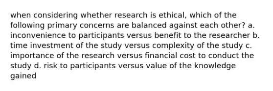 when considering whether research is ethical, which of the following primary concerns are balanced against each other? a. inconvenience to participants versus benefit to the researcher b. time investment of the study versus complexity of the study c. importance of the research versus financial cost to conduct the study d. risk to participants versus value of the knowledge gained