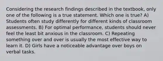 Considering the research findings described in the textbook, only one of the following is a true statement. Which one is true? A) Students often study differently for different kinds of classroom assessments. B) For optimal performance, students should never feel the least bit anxious in the classroom. C) Repeating something over and over is usually the most effective way to learn it. D) Girls have a noticeable advantage over boys on verbal tasks.