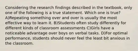 Considering the research findings described in the textbook, only one of the following is a true statement. Which one is true? A)Repeating something over and over is usually the most effective way to learn it. B)Students often study differently for different kinds of classroom assessments C)Girls have a noticeable advantage over boys on verbal tasks. D)For optimal performance, students should never feel the least bit anxious in the classroom.