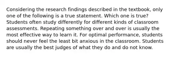 Considering the research findings described in the textbook, only one of the following is a true statement. Which one is true? Students often study differently for different kinds of classroom assessments. Repeating something over and over is usually the most effective way to learn it. For optimal performance, students should never feel the least bit anxious in the classroom. Students are usually the best judges of what they do and do not know.