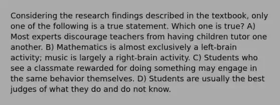 Considering the research findings described in the textbook, only one of the following is a true statement. Which one is true? A) Most experts discourage teachers from having children tutor one another. B) Mathematics is almost exclusively a left-brain activity; music is largely a right-brain activity. C) Students who see a classmate rewarded for doing something may engage in the same behavior themselves. D) Students are usually the best judges of what they do and do not know.