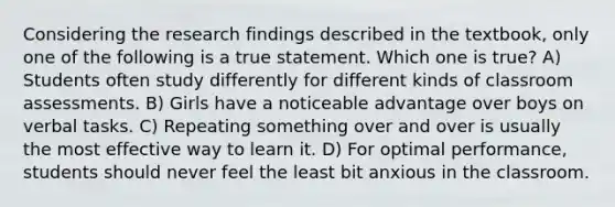 Considering the research findings described in the textbook, only one of the following is a true statement. Which one is true? A) Students often study differently for different kinds of classroom assessments. B) Girls have a noticeable advantage over boys on verbal tasks. C) Repeating something over and over is usually the most effective way to learn it. D) For optimal performance, students should never feel the least bit anxious in the classroom.