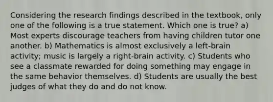 Considering the research findings described in the textbook, only one of the following is a true statement. Which one is true? a) Most experts discourage teachers from having children tutor one another. b) Mathematics is almost exclusively a left-brain activity; music is largely a right-brain activity. c) Students who see a classmate rewarded for doing something may engage in the same behavior themselves. d) Students are usually the best judges of what they do and do not know.