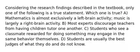 Considering the research findings described in the textbook, only one of the following is a true statement. Which one is true? A) Mathematics is almost exclusively a left-brain activity; music is largely a right-brain activity. B) Most experts discourage teachers from having children tutor one another. C) Students who see a classmate rewarded for doing something may engage in the same behavior themselves. D) Students are usually the best judges of what they do and do not know.