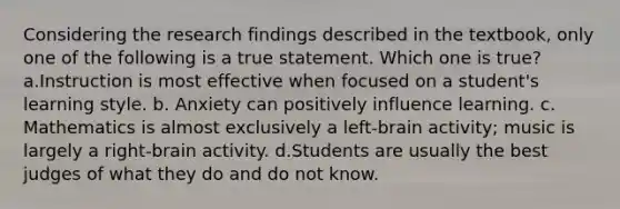 Considering the research findings described in the textbook, only one of the following is a true statement. Which one is true? a.Instruction is most effective when focused on a student's learning style. b. Anxiety can positively influence learning. c. Mathematics is almost exclusively a left-brain activity; music is largely a right-brain activity. d.Students are usually the best judges of what they do and do not know.