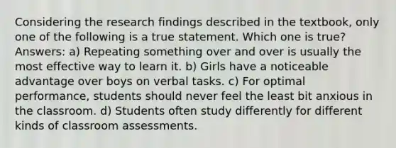 Considering the research findings described in the textbook, only one of the following is a true statement. Which one is true? Answers: a) Repeating something over and over is usually the most effective way to learn it. b) Girls have a noticeable advantage over boys on verbal tasks. c) For optimal performance, students should never feel the least bit anxious in the classroom. d) Students often study differently for different kinds of classroom assessments.