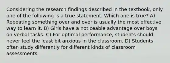 Considering the research findings described in the textbook, only one of the following is a true statement. Which one is true? A) Repeating something over and over is usually the most effective way to learn it. B) Girls have a noticeable advantage over boys on verbal tasks. C) For optimal performance, students should never feel the least bit anxious in the classroom. D) Students often study differently for different kinds of classroom assessments.