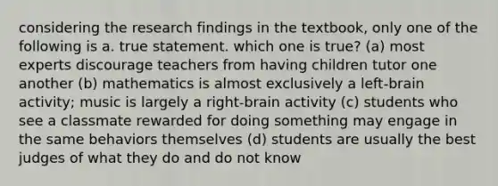 considering the research findings in the textbook, only one of the following is a. true statement. which one is true? (a) most experts discourage teachers from having children tutor one another (b) mathematics is almost exclusively a left-brain activity; music is largely a right-brain activity (c) students who see a classmate rewarded for doing something may engage in the same behaviors themselves (d) students are usually the best judges of what they do and do not know