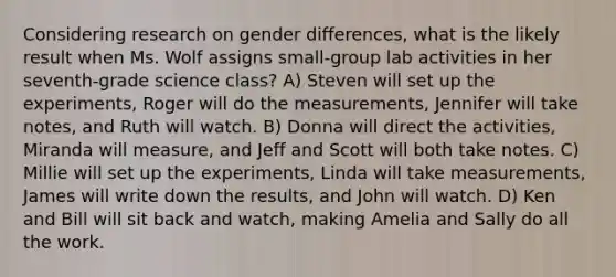 Considering research on gender differences, what is the likely result when Ms. Wolf assigns small-group lab activities in her seventh-grade science class? A) Steven will set up the experiments, Roger will do the measurements, Jennifer will take notes, and Ruth will watch. B) Donna will direct the activities, Miranda will measure, and Jeff and Scott will both take notes. C) Millie will set up the experiments, Linda will take measurements, James will write down the results, and John will watch. D) Ken and Bill will sit back and watch, making Amelia and Sally do all the work.