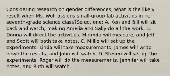 Considering research on gender differences, what is the likely result when Ms. Wolf assigns small-group lab activities in her seventh-grade science class?Select one: A. Ken and Bill will sit back and watch, making Amelia and Sally do all the work. B. Donna will direct the activities, Miranda will measure, and Jeff and Scott will both take notes. C. Millie will set up the experiments, Linda will take measurements, James will write down the results, and John will watch. D. Steven will set up the experiments, Roger will do the measurements, Jennifer will take notes, and Ruth will watch.