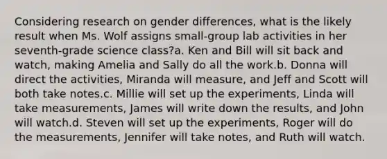 Considering research on gender differences, what is the likely result when Ms. Wolf assigns small-group lab activities in her seventh-grade science class?a. Ken and Bill will sit back and watch, making Amelia and Sally do all the work.b. Donna will direct the activities, Miranda will measure, and Jeff and Scott will both take notes.c. Millie will set up the experiments, Linda will take measurements, James will write down the results, and John will watch.d. Steven will set up the experiments, Roger will do the measurements, Jennifer will take notes, and Ruth will watch.