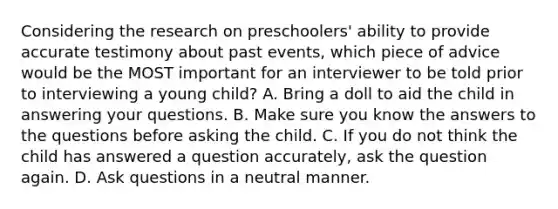 Considering the research on preschoolers' ability to provide accurate testimony about past events, which piece of advice would be the MOST important for an interviewer to be told prior to interviewing a young child? A. Bring a doll to aid the child in answering your questions. B. Make sure you know the answers to the questions before asking the child. C. If you do not think the child has answered a question accurately, ask the question again. D. Ask questions in a neutral manner.