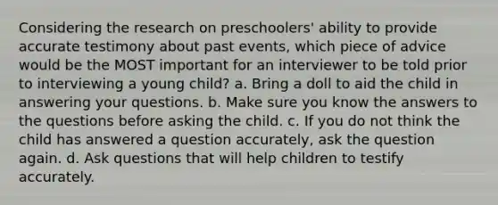 Considering the research on preschoolers' ability to provide accurate testimony about past events, which piece of advice would be the MOST important for an interviewer to be told prior to interviewing a young child? a. Bring a doll to aid the child in answering your questions. b. Make sure you know the answers to the questions before asking the child. c. If you do not think the child has answered a question accurately, ask the question again. d. Ask questions that will help children to testify accurately.