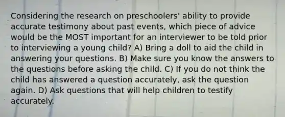 Considering the research on preschoolers' ability to provide accurate testimony about past events, which piece of advice would be the MOST important for an interviewer to be told prior to interviewing a young child? A) Bring a doll to aid the child in answering your questions. B) Make sure you know the answers to the questions before asking the child. C) If you do not think the child has answered a question accurately, ask the question again. D) Ask questions that will help children to testify accurately.