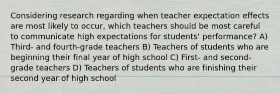 Considering research regarding when teacher expectation effects are most likely to occur, which teachers should be most careful to communicate high expectations for students' performance? A) Third- and fourth-grade teachers B) Teachers of students who are beginning their final year of high school C) First- and second-grade teachers D) Teachers of students who are finishing their second year of high school