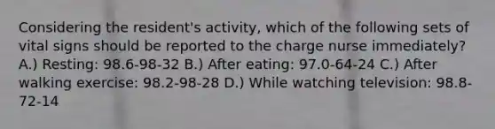 Considering the resident's activity, which of the following sets of vital signs should be reported to the charge nurse immediately? A.) Resting: 98.6-98-32 B.) After eating: 97.0-64-24 C.) After walking exercise: 98.2-98-28 D.) While watching television: 98.8-72-14