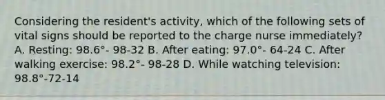 Considering the resident's activity, which of the following sets of vital signs should be reported to the charge nurse immediately? A. Resting: 98.6°- 98-32 B. After eating: 97.0°- 64-24 C. After walking exercise: 98.2°- 98-28 D. While watching television: 98.8°-72-14