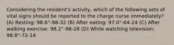 Considering the resident's activity, which of the following sets of vital signs should be reported to the charge nurse immediately? (A) Resting: 98.6°‐98‐32 (B) After eating: 97.0°‐64‐24 (C) After walking exercise: 98.2°‐98‐28 (D) While watching television: 98.8°‐72‐14