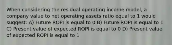 When considering the residual operating income model, a company value to net operating assets ratio equal to 1 would suggest: A) Future ROPI is equal to 0 B) Future ROPI is equal to 1 C) Present value of expected ROPI is equal to 0 D) Present value of expected ROPI is equal to 1