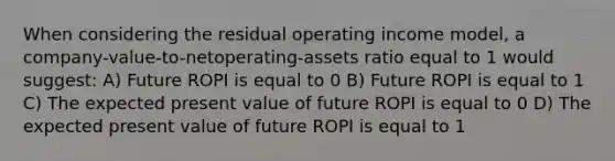 When considering the residual operating income model, a company-value-to-netoperating-assets ratio equal to 1 would suggest: A) Future ROPI is equal to 0 B) Future ROPI is equal to 1 C) The expected present value of future ROPI is equal to 0 D) The expected present value of future ROPI is equal to 1