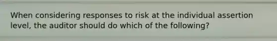 When considering responses to risk at the individual assertion level, the auditor should do which of the following?