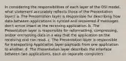 In considering the responsibilities of each layer of the OSI model, what statement accurately reflects those of the Presentation layer? a. The Presentation layer is responsible for describing how data between applications is synced and recovered if messages don't arrive intact at the receiving application. b. The Presentation layer is responsible for reformatting, compressing, and/or encrypting data in a way that the application on the receiving end can read. c. The Presentation layer is responsible for transporting Application layer payloads from one application to another. d. The Presentation layer describes the interface between two applications, each on separate computers.