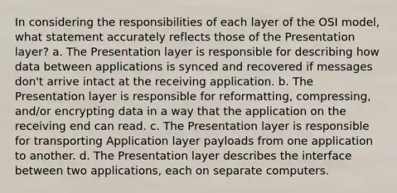 In considering the responsibilities of each layer of the OSI model, what statement accurately reflects those of the Presentation layer? a. The Presentation layer is responsible for describing how data between applications is synced and recovered if messages don't arrive intact at the receiving application. b. The Presentation layer is responsible for reformatting, compressing, and/or encrypting data in a way that the application on the receiving end can read. c. The Presentation layer is responsible for transporting Application layer payloads from one application to another. d. The Presentation layer describes the interface between two applications, each on separate computers.