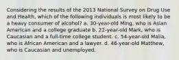 Considering the results of the 2013 National Survey on Drug Use and Health, which of the following individuals is most likely to be a heavy consumer of alcohol? a. 30-year-old Ming, who is Asian American and a college graduate b. 22-year-old Mark, who is Caucasian and a full-time college student. c. 54-year-old Malia, who is African American and a lawyer. d. 46-year-old Matthew, who is Caucasian and unemployed.