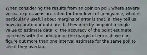 When considering the results from an opinion poll, where several verbal expressions are rated for their level of annoyance, what is particularly useful about margins of error is that: a. they tell us how accurate our data are. b. they directly pinpoint a single value to estimate data. c. the accuracy of the point estimate increases with the addition of the margin of error. d. we can figure out more than one interval estimate for the same poll to see if they overlap.