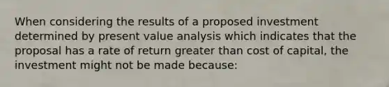 When considering the results of a proposed investment determined by present value analysis which indicates that the proposal has a rate of return greater than cost of capital, the investment might not be made because: