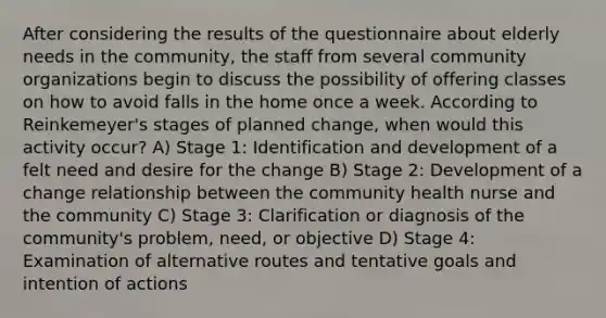 After considering the results of the questionnaire about elderly needs in the community, the staff from several community organizations begin to discuss the possibility of offering classes on how to avoid falls in the home once a week. According to Reinkemeyer's stages of planned change, when would this activity occur? A) Stage 1: Identification and development of a felt need and desire for the change B) Stage 2: Development of a change relationship between the community health nurse and the community C) Stage 3: Clarification or diagnosis of the community's problem, need, or objective D) Stage 4: Examination of alternative routes and tentative goals and intention of actions