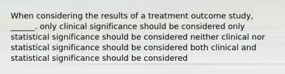 When considering the results of a treatment outcome study, ______. only clinical significance should be considered only statistical significance should be considered neither clinical nor statistical significance should be considered both clinical and statistical significance should be considered