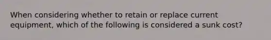 When considering whether to retain or replace current equipment, which of the following is considered a sunk cost?