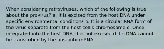 When considering retroviruses, which of the following is true about the provirus? a. It is excised from the host DNA under specific environmental conditions b. It is a circular RNA form of the virus separate from the host cell's chromosome c. Once integrated into the host DNA, it is not excised d. Its DNA cannot be transcribed by the host into mRNA